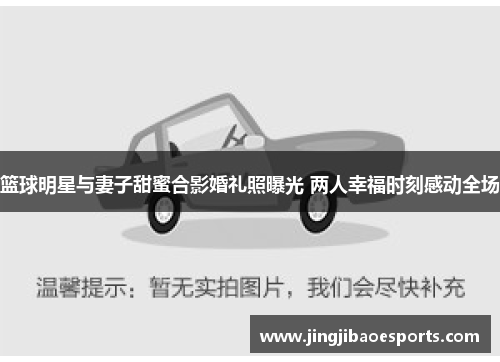 篮球明星与妻子甜蜜合影婚礼照曝光 两人幸福时刻感动全场