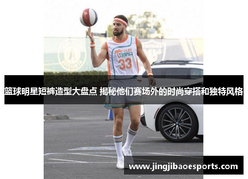 篮球明星短裤造型大盘点 揭秘他们赛场外的时尚穿搭和独特风格